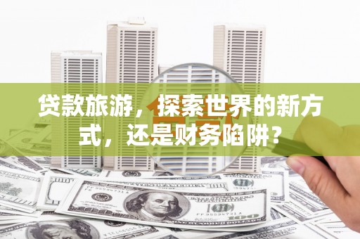 南州贷款旅游，探索世界的新方式，还是财务陷阱？