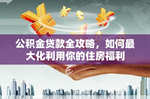 南州公积金贷款全攻略，如何最大化利用你的住房福利